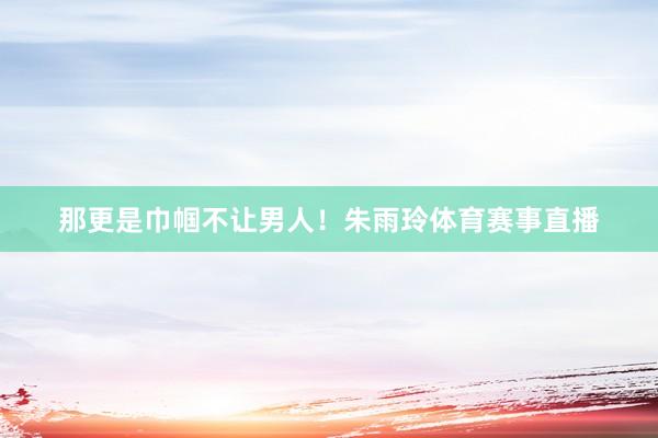 那更是巾帼不让男人！朱雨玲体育赛事直播