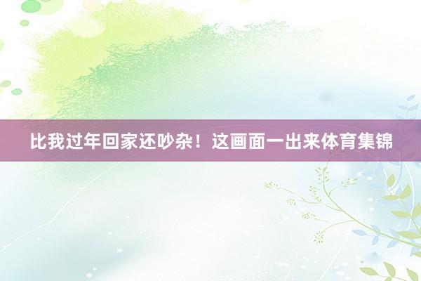 比我过年回家还吵杂！这画面一出来体育集锦