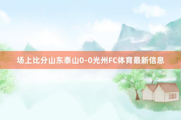 场上比分山东泰山0-0光州FC体育最新信息