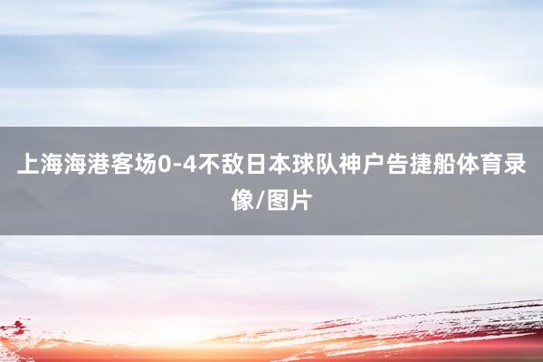 上海海港客场0-4不敌日本球队神户告捷船体育录像/图片