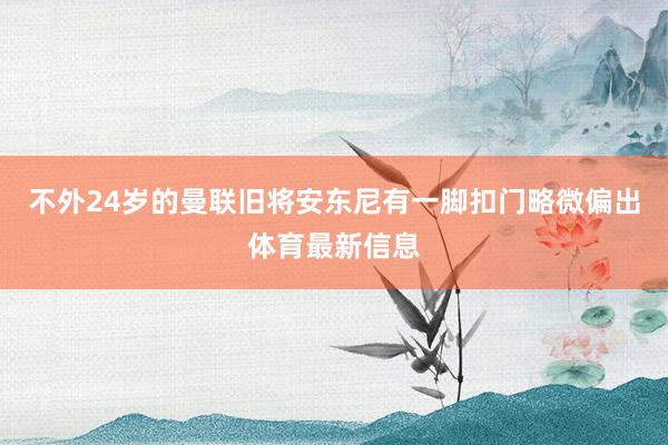 不外24岁的曼联旧将安东尼有一脚扣门略微偏出体育最新信息