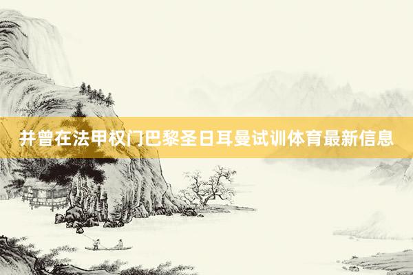 并曾在法甲权门巴黎圣日耳曼试训体育最新信息