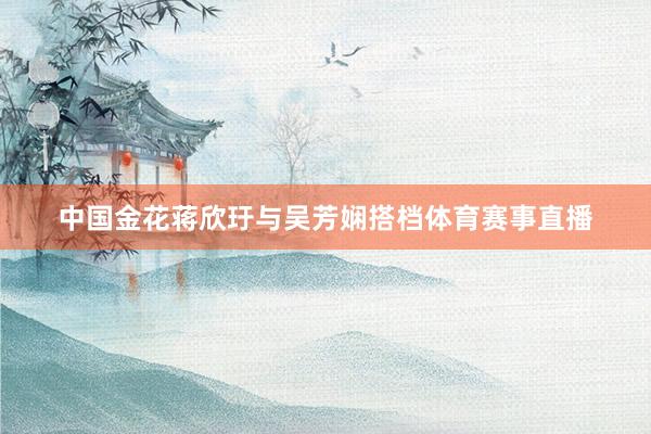 中国金花蒋欣玗与吴芳娴搭档体育赛事直播