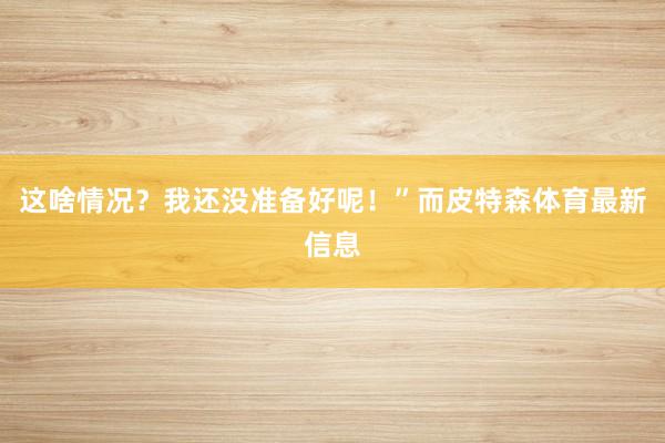 这啥情况？我还没准备好呢！”而皮特森体育最新信息