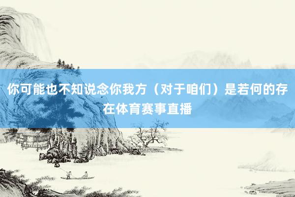 你可能也不知说念你我方（对于咱们）是若何的存在体育赛事直播