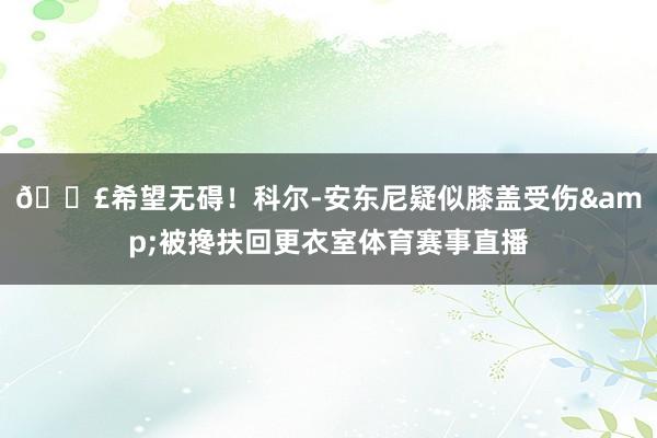 😣希望无碍！科尔-安东尼疑似膝盖受伤&被搀扶回更衣室体育赛事直播