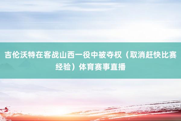 吉伦沃特在客战山西一役中被夺权(取消赶快比赛经验)体育赛事直播