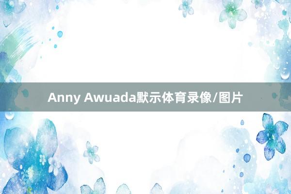 Anny Awuada默示体育录像/图片