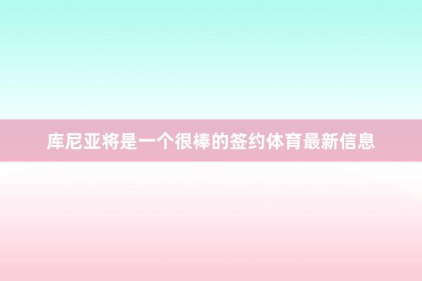库尼亚将是一个很棒的签约体育最新信息